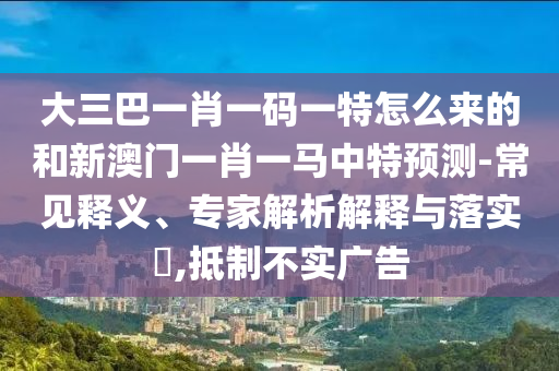 大三巴一肖一碼一特怎么來的和新澳門一肖一馬中特預測-常見釋義、專家解析解釋與落實?,抵制不實廣告