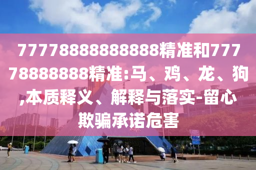 77778888888888精準(zhǔn)和77778888888精準(zhǔn):馬、雞、龍、狗,本質(zhì)釋義、解釋與落實(shí)-留心欺騙承諾危害
