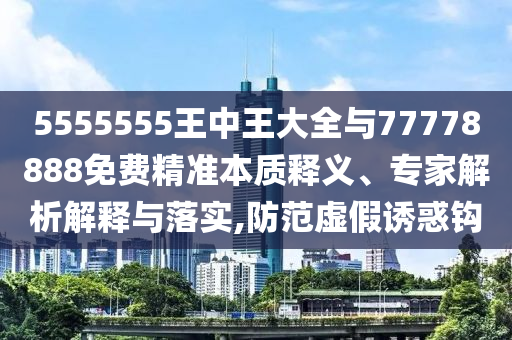 5555555王中王大全與77778888免費精準本質(zhì)釋義、專家解析解釋與落實,防范虛假誘惑鉤