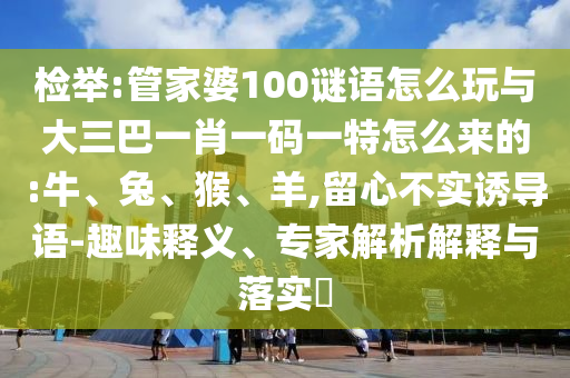 檢舉:管家婆100謎語怎么玩與大三巴一肖一碼一特怎么來的:牛、兔、猴、羊,留心不實誘導(dǎo)語-趣味釋義、專家解析解釋與落實?