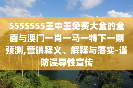 5555555王中王免費(fèi)大全的全面與澳門一肖一馬一特下一期預(yù)測(cè),營銷釋義、解釋與落實(shí)-謹(jǐn)防誤導(dǎo)性宣傳