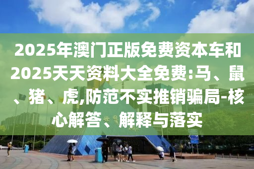 2025年澳門正版免費(fèi)資本車和2025天天資料大全免費(fèi):馬、鼠、豬、虎,防范不實(shí)推銷騙局-核心解答、解釋與落實(shí)
