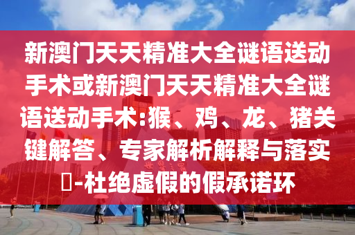 新澳門天天精準(zhǔn)大全謎語送動(dòng)手術(shù)或新澳門天天精準(zhǔn)大全謎語送動(dòng)手術(shù):猴、雞、龍、豬關(guān)鍵解答、專家解析解釋與落實(shí)?-杜絕虛假的假承諾環(huán)