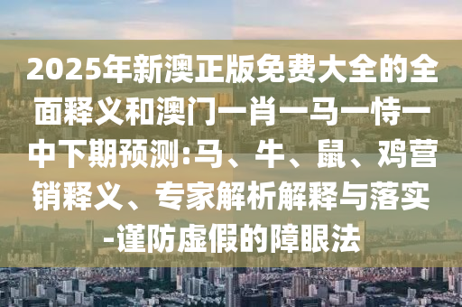 2025年新澳正版免費(fèi)大全的全面釋義和澳門(mén)一肖一馬一恃一中下期預(yù)測(cè):馬、牛、鼠、雞營(yíng)銷(xiāo)釋義、專(zhuān)家解析解釋與落實(shí)-謹(jǐn)防虛假的障眼法