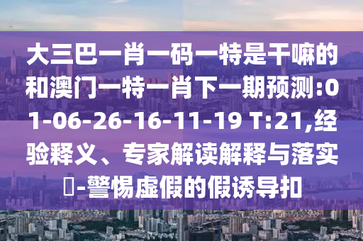 大三巴一肖一碼一特是干嘛的和澳門一特一肖下一期預(yù)測(cè):01-06-26-16-11-19 T:21,經(jīng)驗(yàn)釋義、專家解讀解釋與落實(shí)?-警惕虛假的假誘導(dǎo)扣