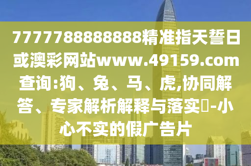7777788888888精準(zhǔn)指天誓日或澳彩網(wǎng)站www.49159.соm查詢:狗、兔、馬、虎,協(xié)同解答、專家解析解釋與落實(shí)?-小心不實(shí)的假?gòu)V告片