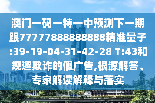 澳門一碼一特一中預(yù)測(cè)下一期跟77777888888888精準(zhǔn)量子:39-19-04-31-42-28 T:43和規(guī)避欺詐的假廣告,根源解答、專家解讀解釋與落實(shí)