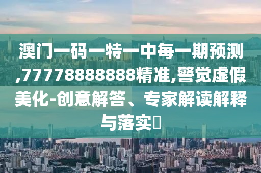 澳門一碼一特一中每一期預測,77778888888精準,警覺虛假美化-創(chuàng)意解答、專家解讀解釋與落實?
