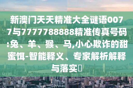 新澳門天天精準大全謎語0077與7777788888精準傳真號碼:兔、羊、猴、馬,小心欺詐的甜蜜餌-智能釋義、專家解析解釋與落實?