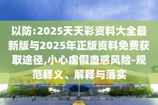 以防:2025天天彩資料大全最新版與2025年正版資料免費獲取途徑,小心虛假蠱惑風(fēng)險-規(guī)范釋義、解釋與落實