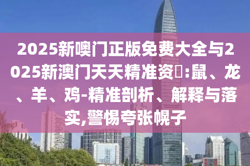 2025新噢門正版免費(fèi)大全與2025新澳門天天精準(zhǔn)資枓:鼠、龍、羊、雞-精準(zhǔn)剖析、解釋與落實(shí),警惕夸張幌子