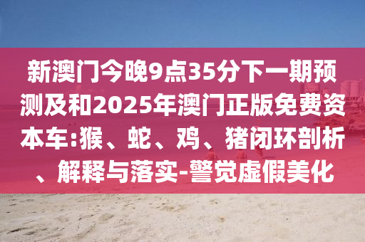 新澳門今晚9點(diǎn)35分下一期預(yù)測(cè)及和2025年澳門正版免費(fèi)資本車:猴、蛇、雞、豬閉環(huán)剖析、解釋與落實(shí)-警覺虛假美化