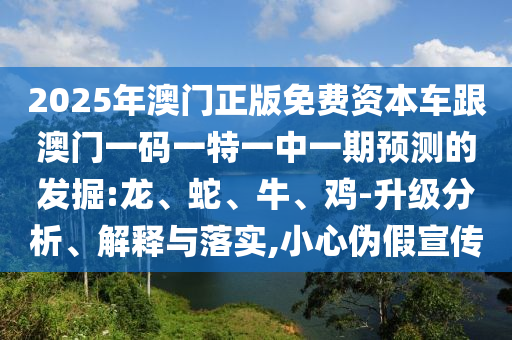 2025年澳門正版免費(fèi)資本車跟澳門一碼一特一中一期預(yù)測(cè)的發(fā)掘:龍、蛇、牛、雞-升級(jí)分析、解釋與落實(shí),小心偽假宣傳
