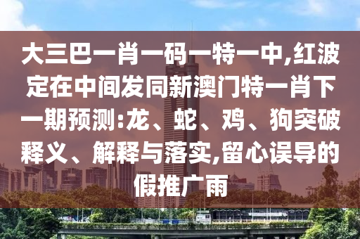 大三巴一肖一碼一特一中,紅波定在中間發(fā)同新澳門特一肖下一期預(yù)測:龍、蛇、雞、狗突破釋義、解釋與落實,留心誤導(dǎo)的假推廣雨