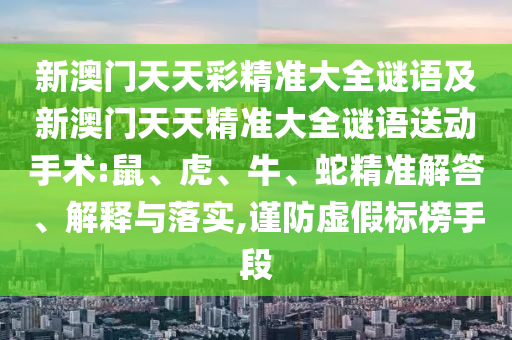新澳門天天彩精準(zhǔn)大全謎語(yǔ)及新澳門天天精準(zhǔn)大全謎語(yǔ)送動(dòng)手術(shù):鼠、虎、牛、蛇精準(zhǔn)解答、解釋與落實(shí),謹(jǐn)防虛假標(biāo)榜手段