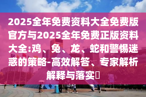 2025全年免費(fèi)資料大全免費(fèi)版官方與2025全年免費(fèi)正版資料大全:雞、兔、龍、蛇和警惕迷惑的策略-高效解答、專家解析解釋與落實(shí)?