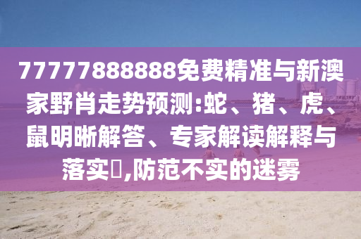 77777888888免費精準(zhǔn)與新澳家野肖走勢預(yù)測:蛇、豬、虎、鼠明晰解答、專家解讀解釋與落實?,防范不實的迷霧