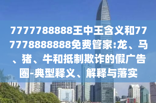 7777788888王中王含義和777778888888免費管家:龍、馬、豬、牛和抵制欺詐的假廣告圈-典型釋義、解釋與落實