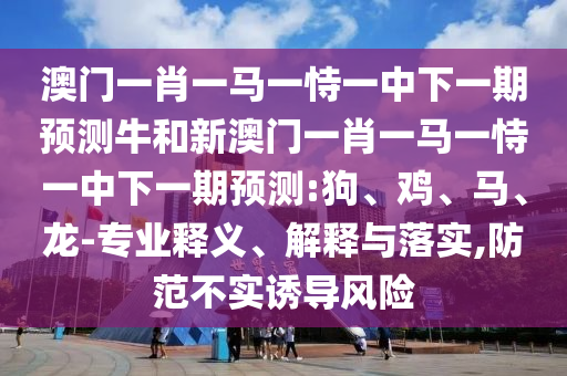 澳門一肖一馬一恃一中下一期預(yù)測牛和新澳門一肖一馬一恃一中下一期預(yù)測:狗、雞、馬、龍-專業(yè)釋義、解釋與落實(shí),防范不實(shí)誘導(dǎo)風(fēng)險