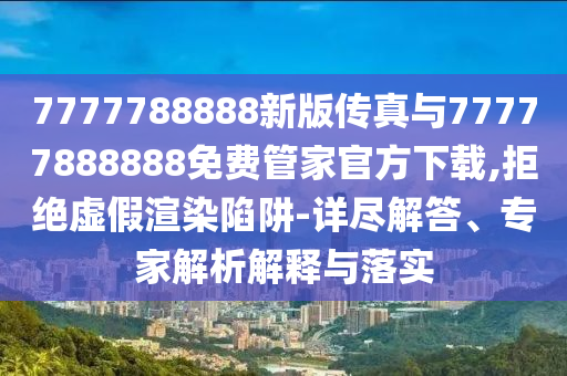 7777788888新版?zhèn)髡媾c77777888888免費管家官方下載,拒絕虛假渲染陷阱-詳盡解答、專家解析解釋與落實
