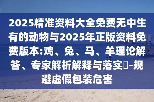 2025精準(zhǔn)資料大全免費無中生有的動物與2025年正版資料免費版本:雞、兔、馬、羊理論解答、專家解析解釋與落實?-規(guī)避虛假包裝危害